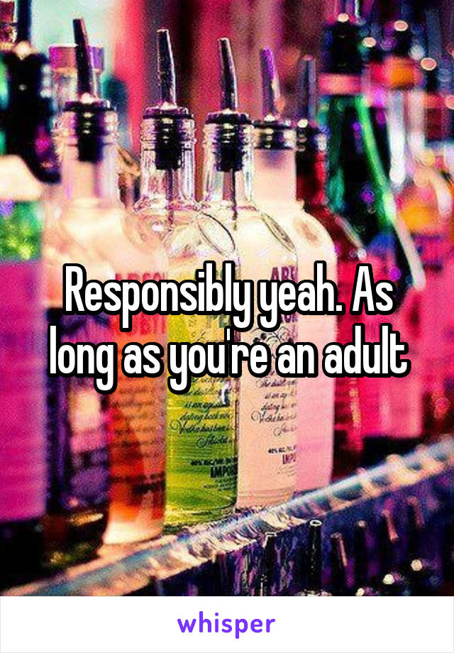 Responsibly yeah. As long as you're an adult