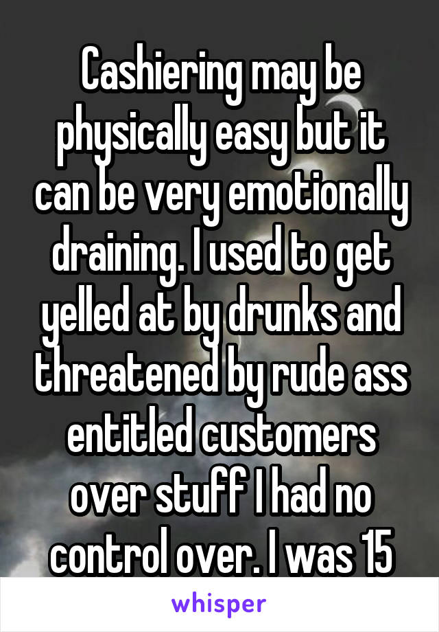 Cashiering may be physically easy but it can be very emotionally draining. I used to get yelled at by drunks and threatened by rude ass entitled customers over stuff I had no control over. I was 15