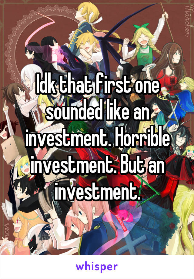 Idk that first one sounded like an investment. Horrible investment. But an investment.