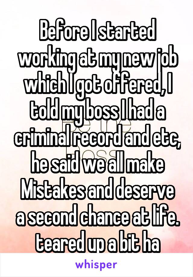 Before I started working at my new job which I got offered, I told my boss I had a criminal record and etc, he said we all make
Mistakes and deserve a second chance at life. teared up a bit ha