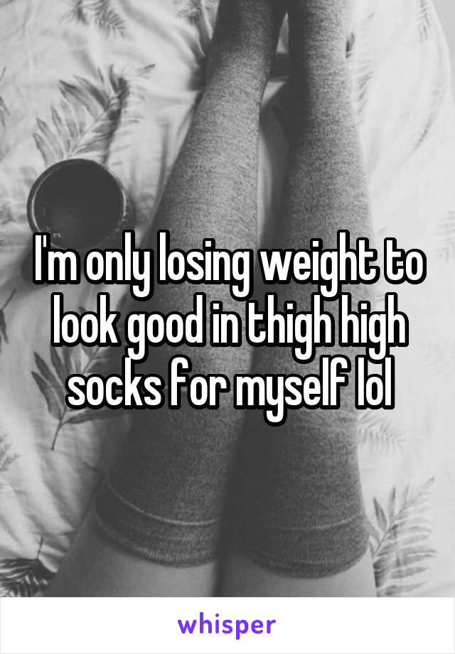 I'm only losing weight to look good in thigh high socks for myself lol