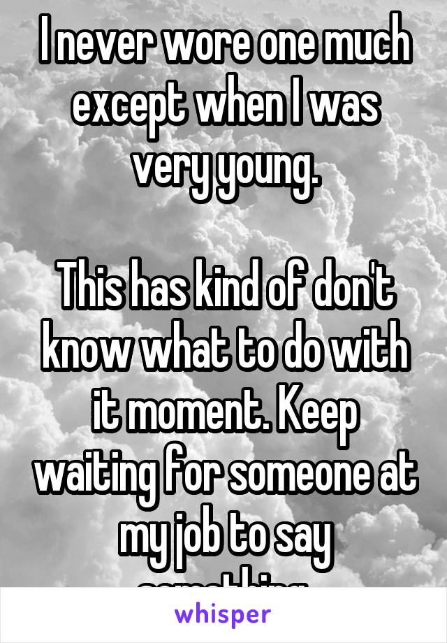 I never wore one much except when I was very young.

This has kind of don't know what to do with it moment. Keep waiting for someone at my job to say something.