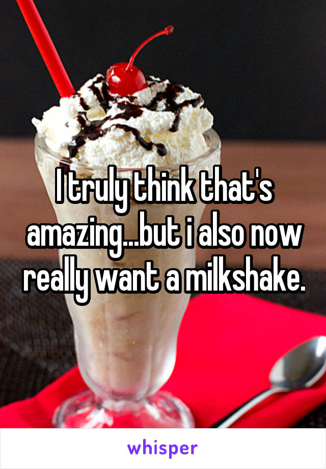 I truly think that's amazing...but i also now really want a milkshake.