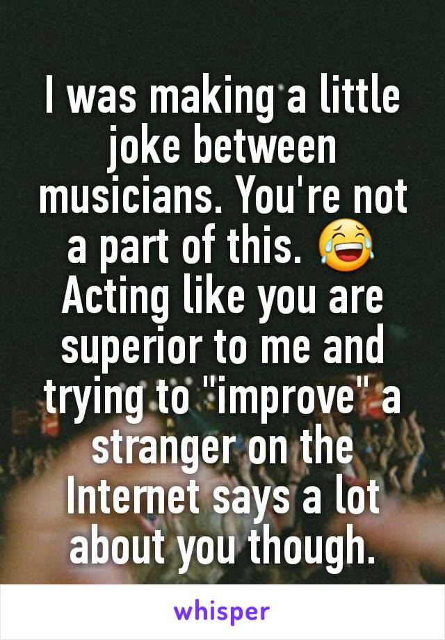 I was making a little joke between musicians. You're not a part of this. 😂 Acting like you are superior to me and trying to "improve" a stranger on the Internet says a lot about you though.