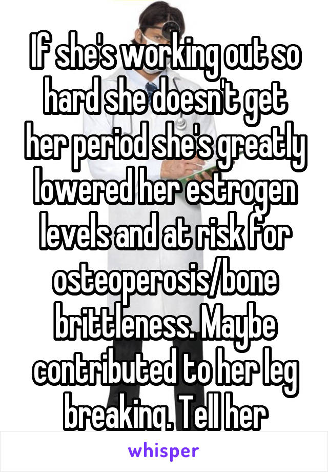 If she's working out so hard she doesn't get her period she's greatly lowered her estrogen levels and at risk for osteoperosis/bone brittleness. Maybe contributed to her leg breaking. Tell her