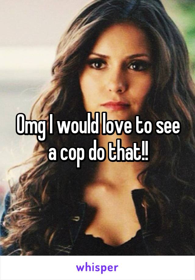 Omg I would love to see a cop do that!!