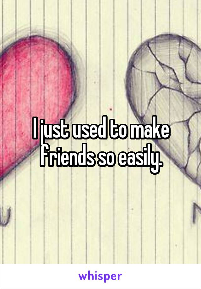 I just used to make friends so easily.