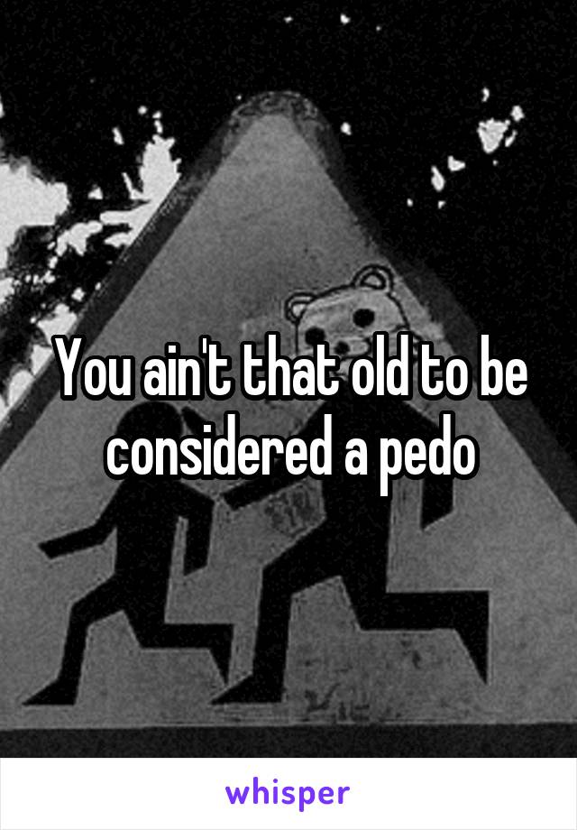 You ain't that old to be considered a pedo