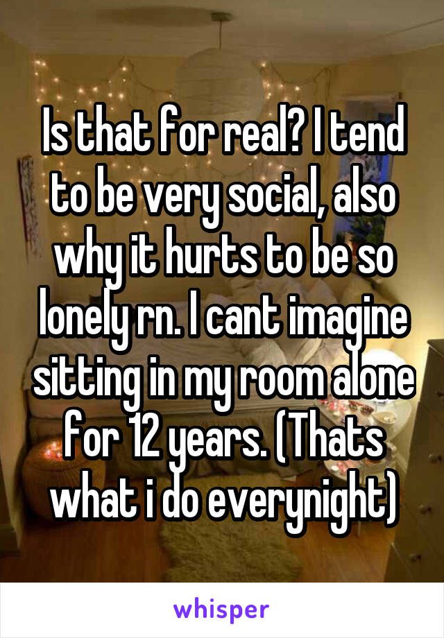 Is that for real? I tend to be very social, also why it hurts to be so lonely rn. I cant imagine sitting in my room alone for 12 years. (Thats what i do everynight)