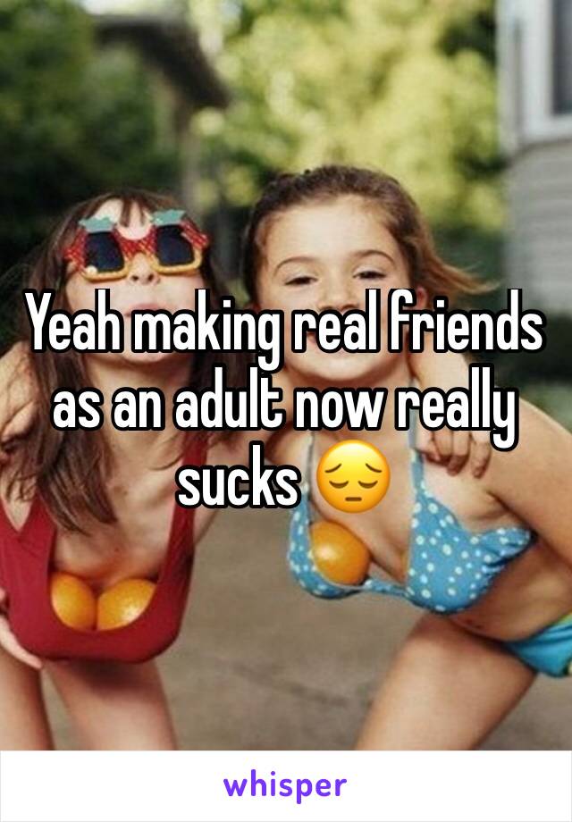 Yeah making real friends as an adult now really sucks 😔