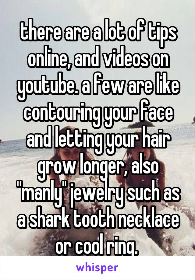 there are a lot of tips online, and videos on youtube. a few are like contouring your face and letting your hair grow longer, also "manly" jewelry such as a shark tooth necklace or cool ring. 