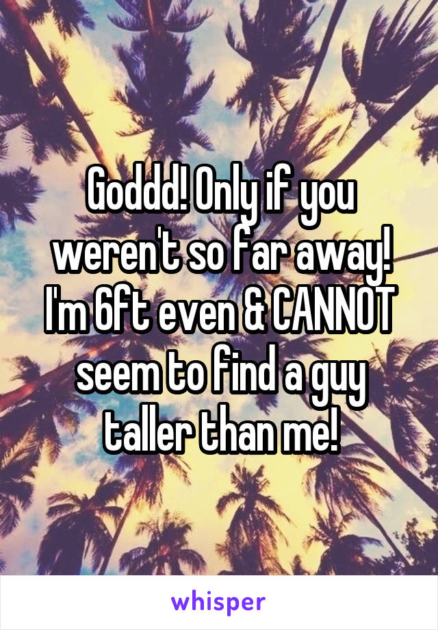 Goddd! Only if you weren't so far away! I'm 6ft even & CANNOT seem to find a guy taller than me!