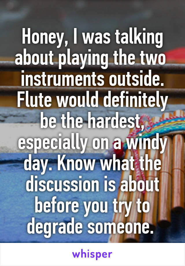 Honey, I was talking about playing the two  instruments outside. Flute would definitely be the hardest, especially on a windy day. Know what the discussion is about before you try to degrade someone. 