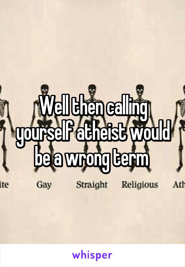 Well then calling yourself atheist would be a wrong term 