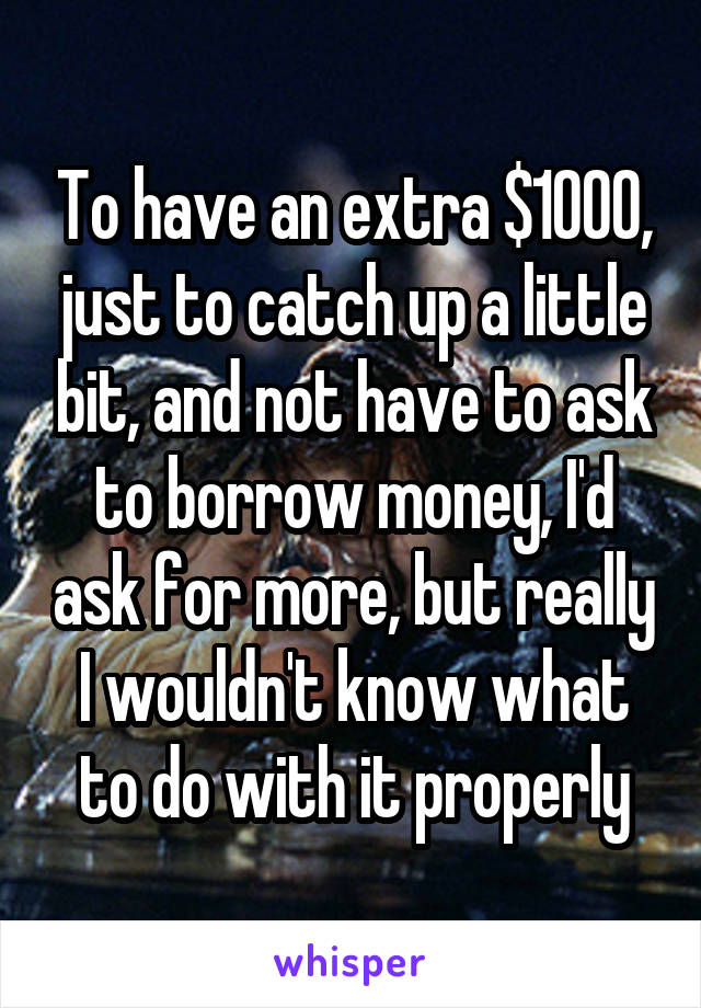 To have an extra $1000, just to catch up a little bit, and not have to ask to borrow money, I'd ask for more, but really I wouldn't know what to do with it properly