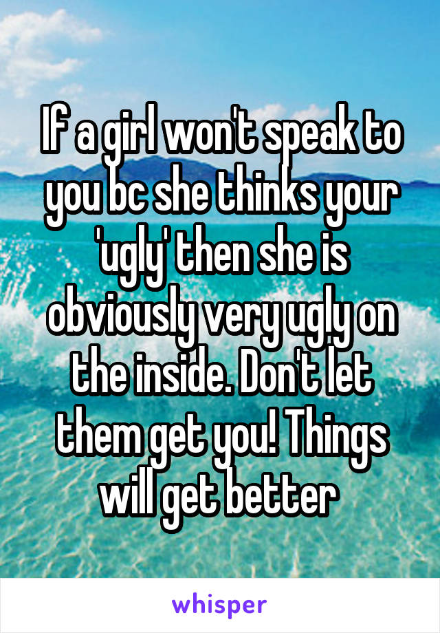 If a girl won't speak to you bc she thinks your 'ugly' then she is obviously very ugly on the inside. Don't let them get you! Things will get better 