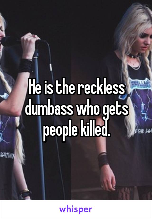 He is the reckless dumbass who gets people killed.