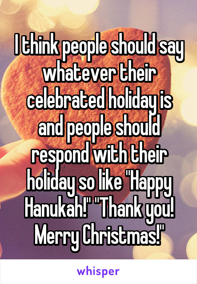 I think people should say whatever their celebrated holiday is and people should respond with their holiday so like "Happy Hanukah!" "Thank you! Merry Christmas!"