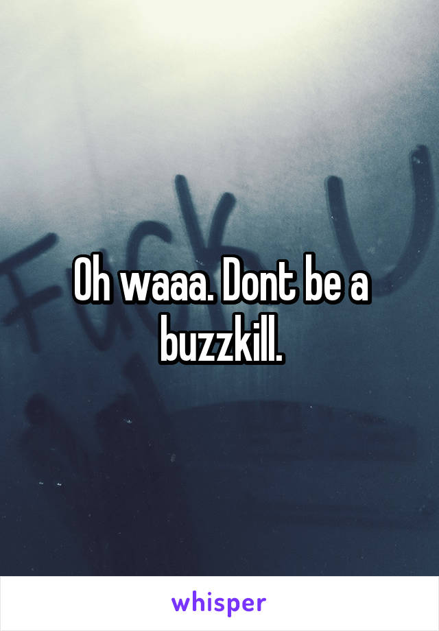 Oh waaa. Dont be a buzzkill.