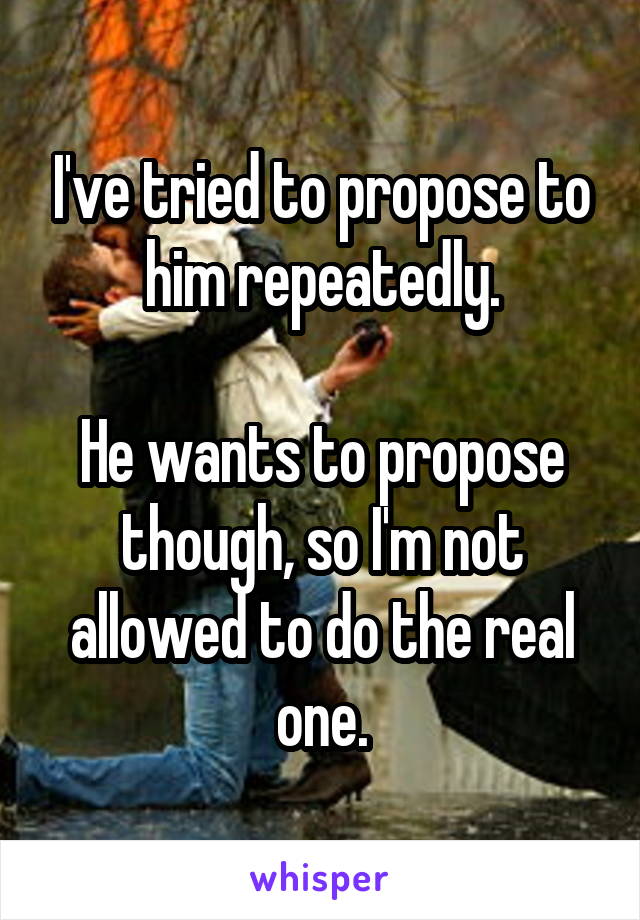 I've tried to propose to him repeatedly.

He wants to propose though, so I'm not allowed to do the real one.
