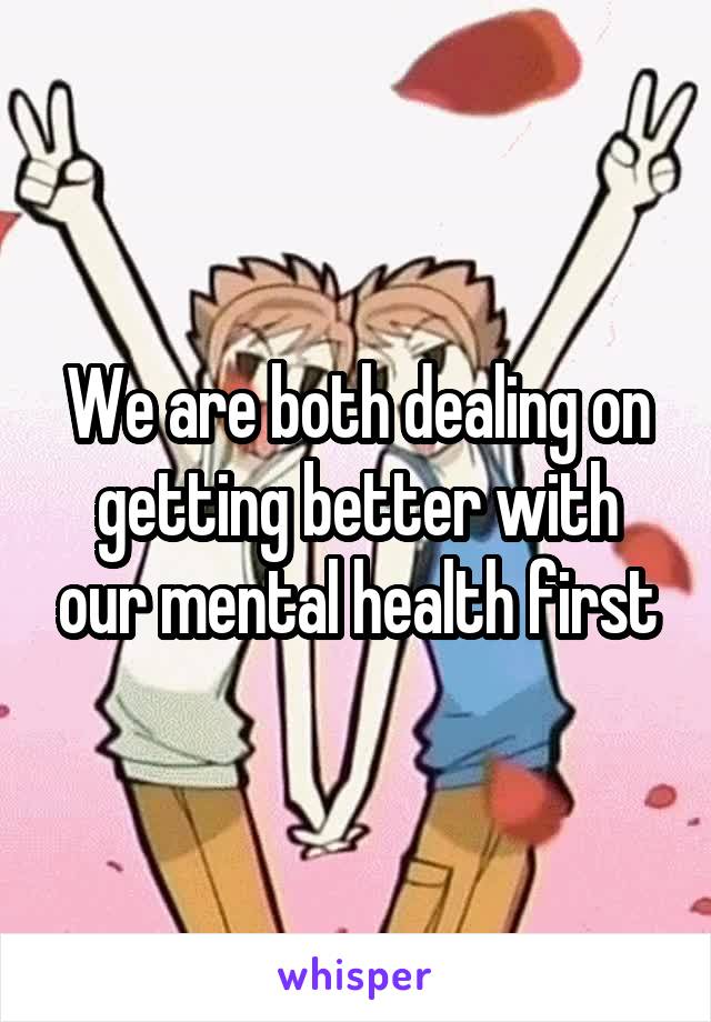 We are both dealing on getting better with our mental health first