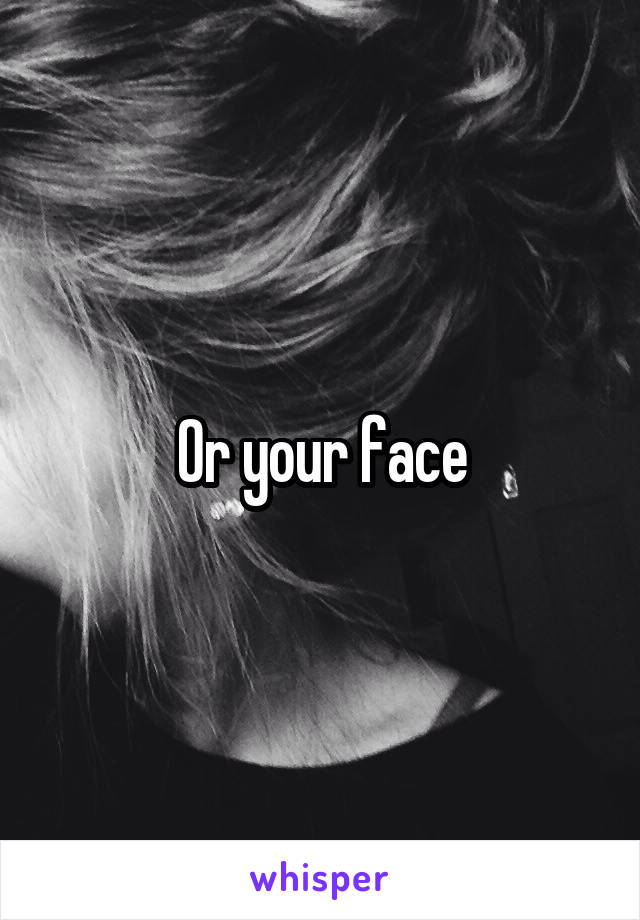 Or your face