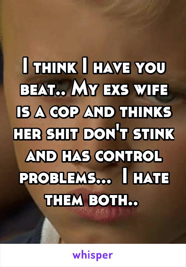 I think I have you beat.. My exs wife is a cop and thinks her shit don't stink and has control problems...  I hate them both.. 