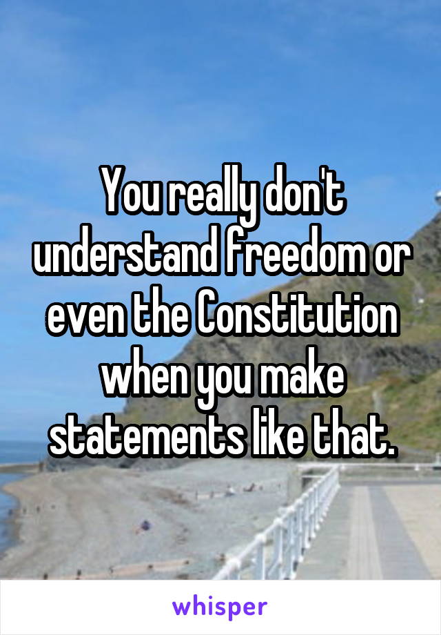 You really don't understand freedom or even the Constitution when you make statements like that.