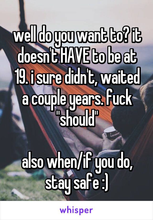 well do you want to? it doesn't HAVE to be at 19. i sure didn't, waited a couple years. fuck "should"

also when/if you do, stay safe :)