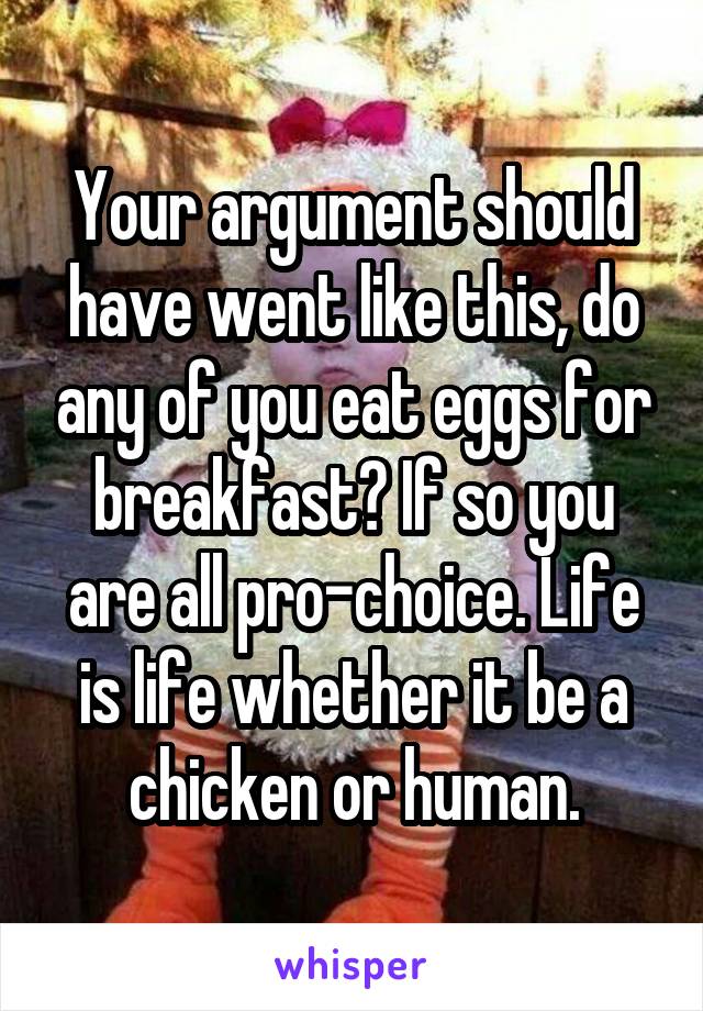 Your argument should have went like this, do any of you eat eggs for breakfast? If so you are all pro-choice. Life is life whether it be a chicken or human.