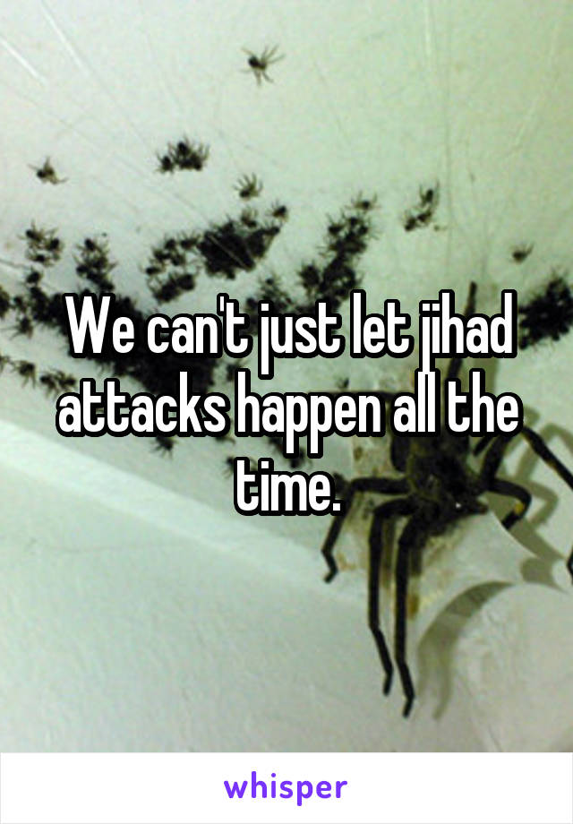 We can't just let jihad attacks happen all the time.