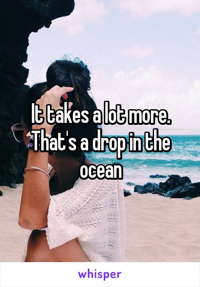 It takes a lot more. That's a drop in the ocean