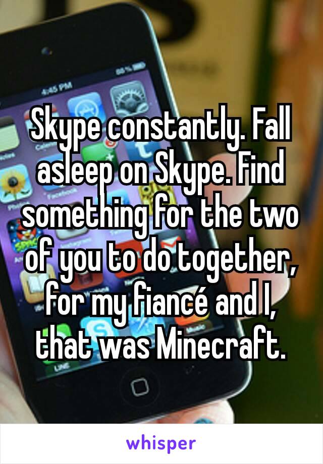 Skype constantly. Fall asleep on Skype. Find something for the two of you to do together, for my fiancé and I, that was Minecraft.