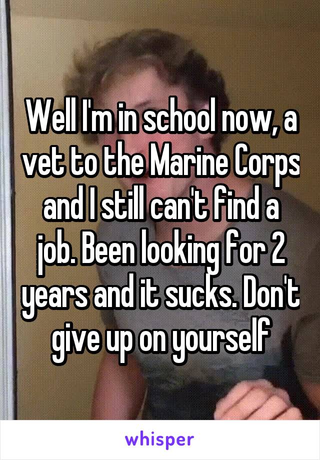 Well I'm in school now, a vet to the Marine Corps and I still can't find a job. Been looking for 2 years and it sucks. Don't give up on yourself