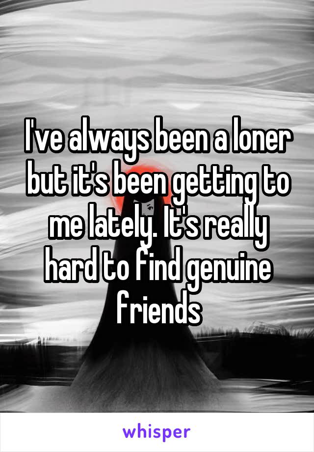 I've always been a loner but it's been getting to me lately. It's really hard to find genuine friends