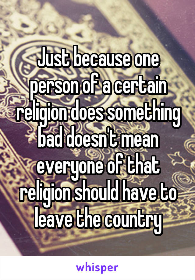 Just because one person of a certain religion does something bad doesn't mean everyone of that religion should have to leave the country