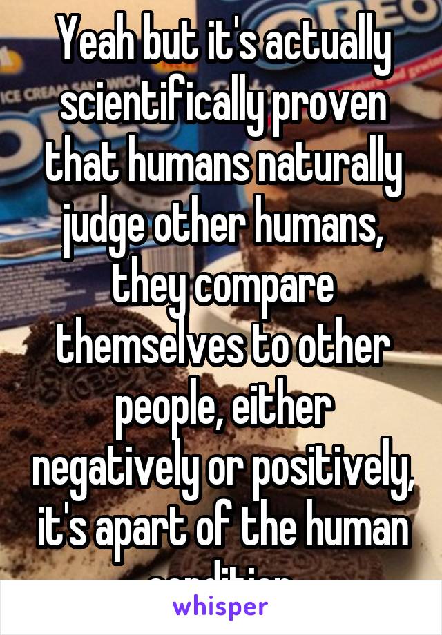 Yeah but it's actually scientifically proven that humans naturally judge other humans, they compare themselves to other people, either negatively or positively, it's apart of the human condition 