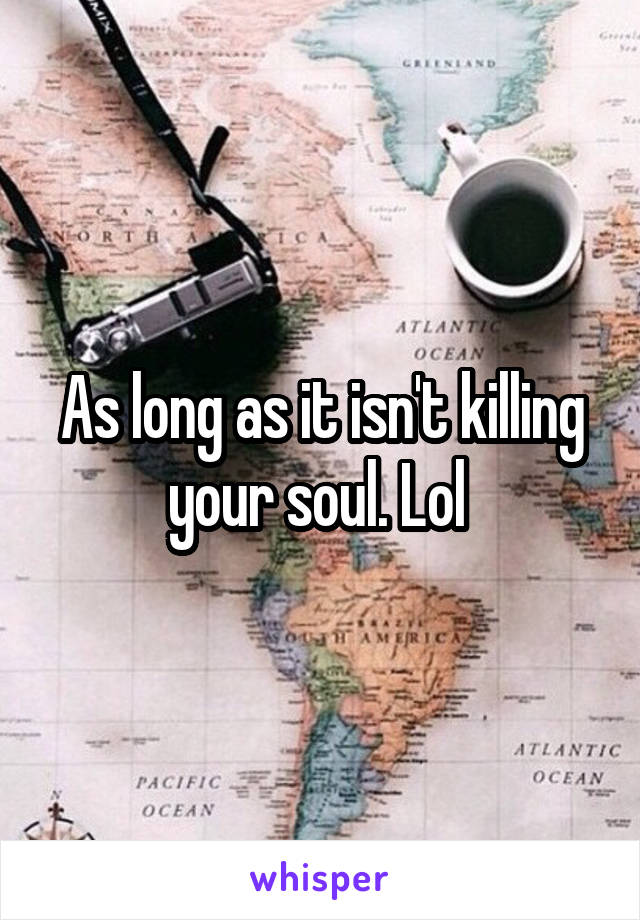 As long as it isn't killing your soul. Lol 