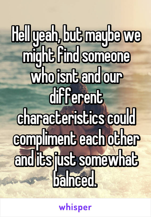 Hell yeah, but maybe we might find someone who isnt and our different characteristics could compliment each other and its just somewhat balnced. 