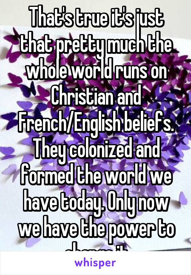 That's true it's just that pretty much the whole world runs on Christian and French/English beliefs. They colonized and formed the world we have today. Only now we have the power to change it