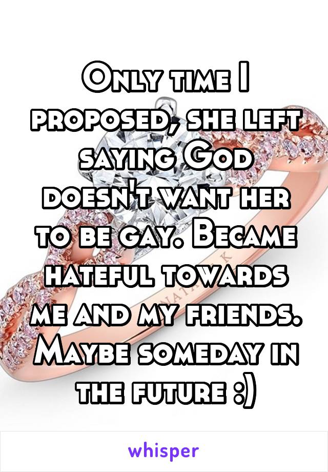 Only time I proposed, she left saying God doesn't want her to be gay. Became hateful towards me and my friends. Maybe someday in the future :)
