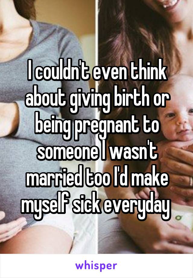 I couldn't even think about giving birth or being pregnant to someone I wasn't
married too I'd make myself sick everyday 