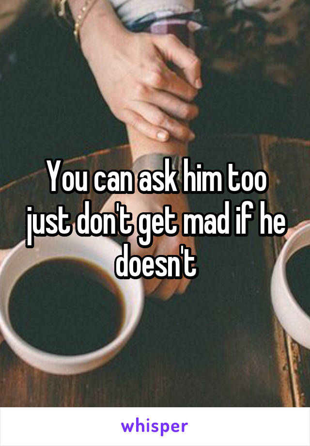 You can ask him too just don't get mad if he doesn't