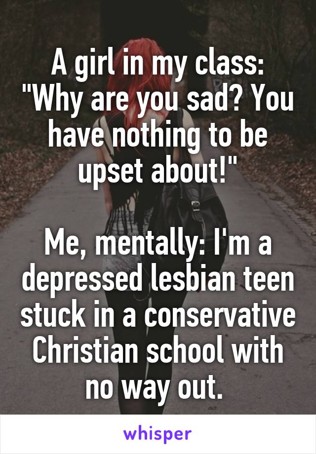 A girl in my class: "Why are you sad? You have nothing to be upset about!"

Me, mentally: I'm a depressed lesbian teen stuck in a conservative Christian school with no way out. 