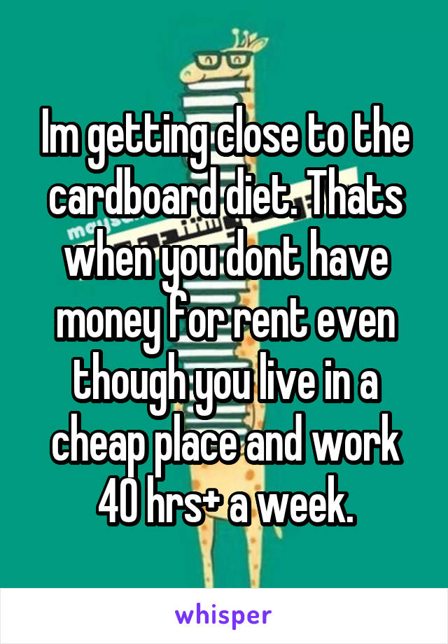 Im getting close to the cardboard diet. Thats when you dont have money for rent even though you live in a cheap place and work 40 hrs+ a week.