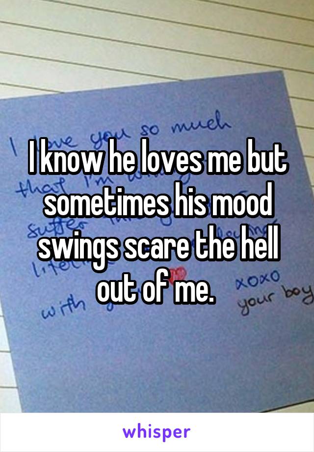 I know he loves me but sometimes his mood swings scare the hell out of me. 