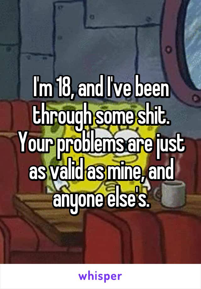 I'm 18, and I've been through some shit. Your problems are just as valid as mine, and anyone else's.