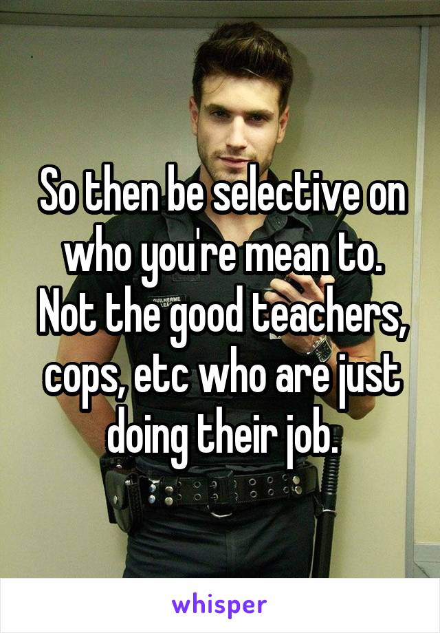 So then be selective on who you're mean to. Not the good teachers, cops, etc who are just doing their job.