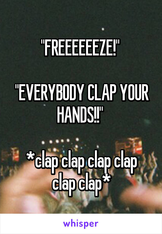 "FREEEEEEZE!" 

"EVERYBODY CLAP YOUR HANDS!!" 

*clap clap clap clap clap clap*