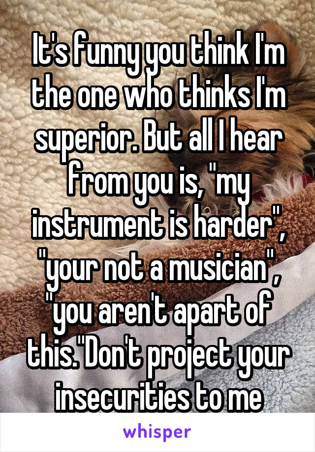 It's funny you think I'm the one who thinks I'm superior. But all I hear from you is, "my instrument is harder", "your not a musician", "you aren't apart of this."Don't project your insecurities to me